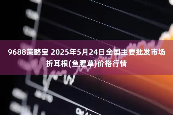 9688策略宝 2025年5月24日全国主要批发市场折耳根(鱼腥草)价格行情