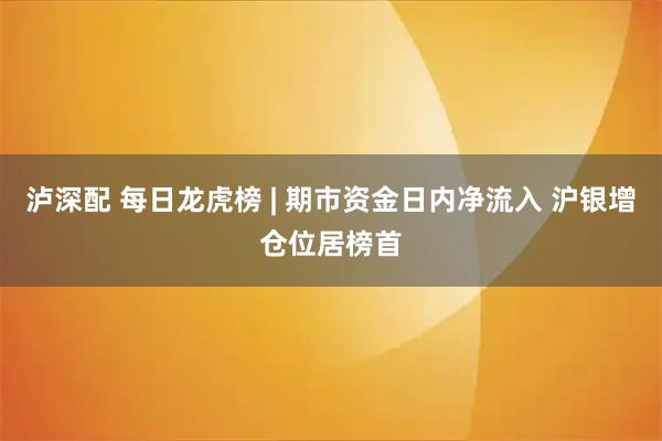 泸深配 每日龙虎榜 | 期市资金日内净流入 沪银增仓位居榜首