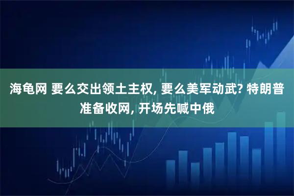 海龟网 要么交出领土主权, 要么美军动武? 特朗普准备收网, 开场先喊中俄