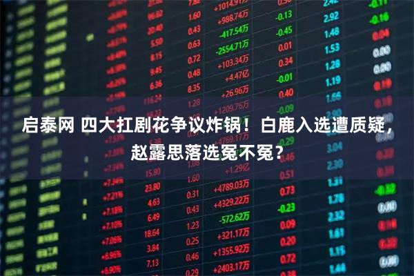 启泰网 四大扛剧花争议炸锅！白鹿入选遭质疑，赵露思落选冤不冤？