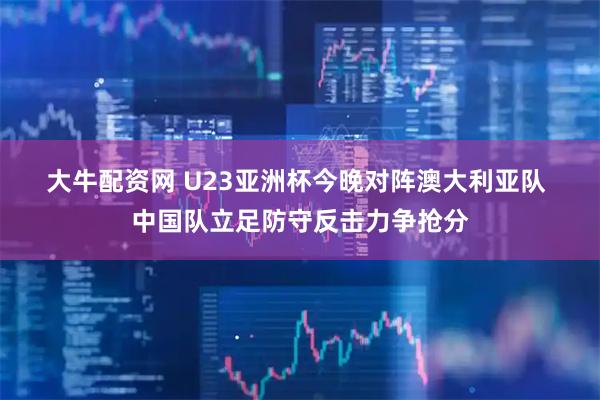 大牛配资网 U23亚洲杯今晚对阵澳大利亚队 中国队立足防守反击力争抢分