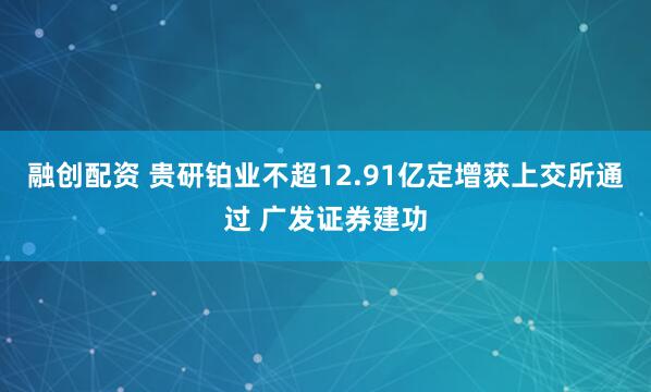 融创配资 贵研铂业不超12.91亿定增获上交所通过 广发证券建功