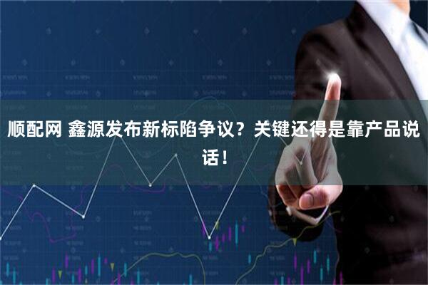 顺配网 鑫源发布新标陷争议？关键还得是靠产品说话！