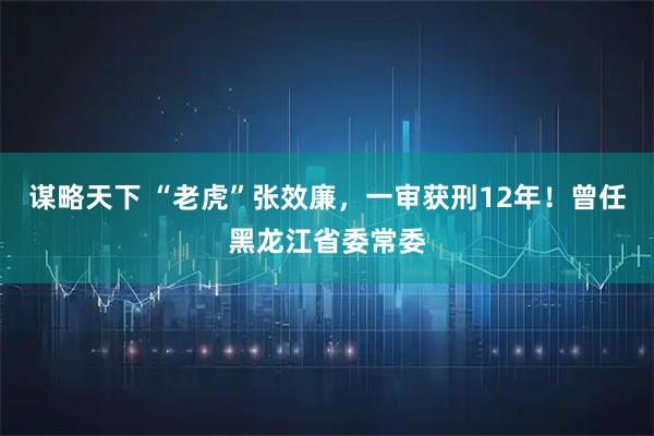谋略天下 “老虎”张效廉，一审获刑12年！曾任黑龙江省委常委