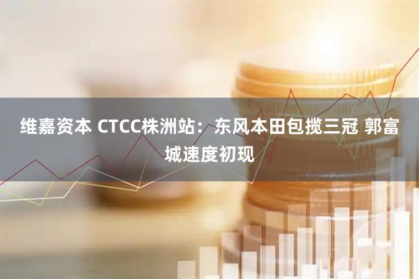 维嘉资本 CTCC株洲站：东风本田包揽三冠 郭富城速度初现