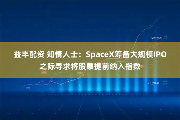 益丰配资 知情人士：SpaceX筹备大规模IPO之际寻求将股票提前纳入指数