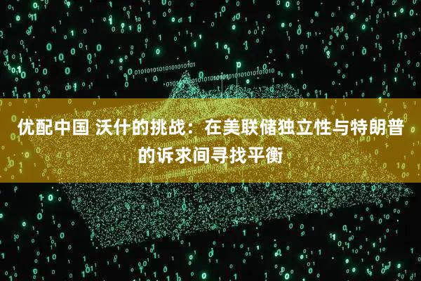 优配中国 沃什的挑战：在美联储独立性与特朗普的诉求间寻找平衡