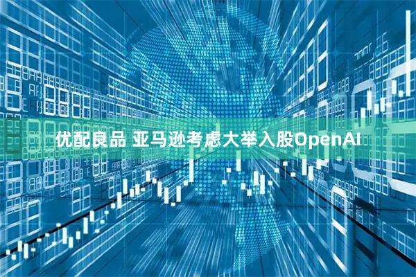 优配良品 亚马逊考虑大举入股OpenAI