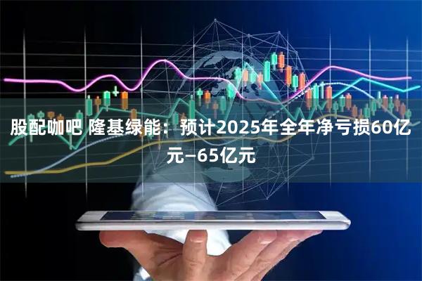股配咖吧 隆基绿能：预计2025年全年净亏损60亿元—65亿元