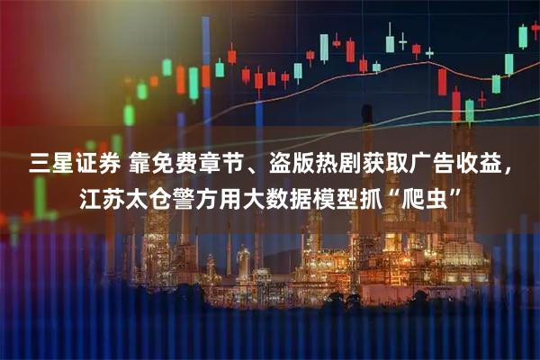 三星证券 靠免费章节、盗版热剧获取广告收益，江苏太仓警方用大数据模型抓“爬虫”