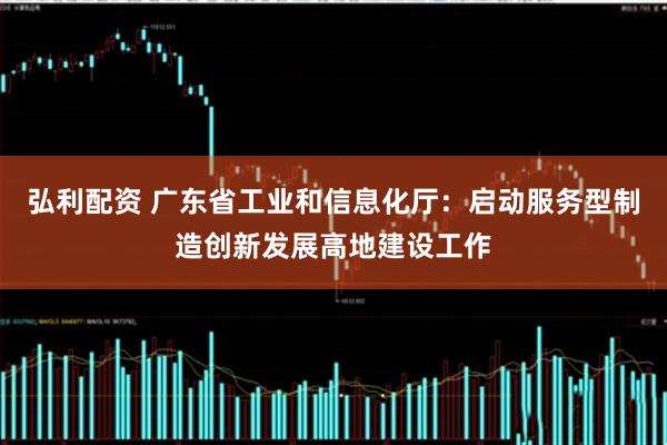 弘利配资 广东省工业和信息化厅：启动服务型制造创新发展高地建设工作