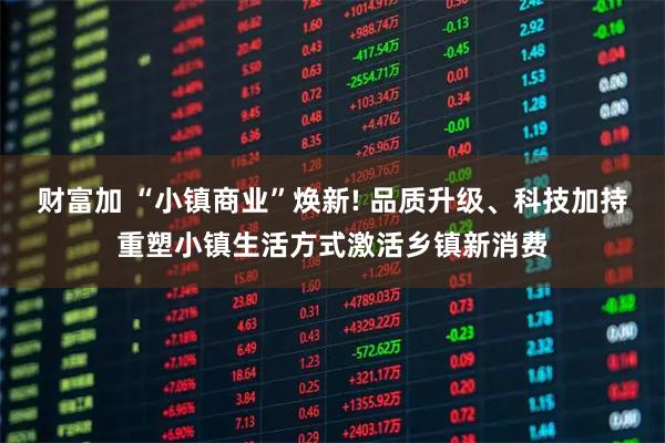 财富加 “小镇商业”焕新! 品质升级、科技加持重塑小镇生活方式激活乡镇新消费
