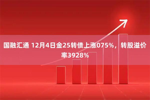 国融汇通 12月4日金25转债上涨075%，转股溢价率3928%