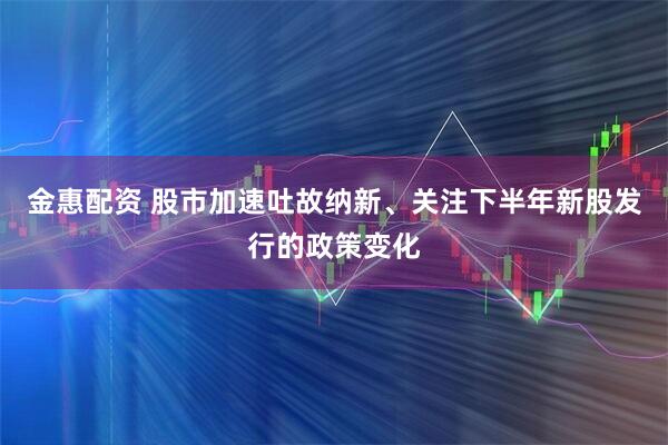 金惠配资 股市加速吐故纳新、关注下半年新股发行的政策变化