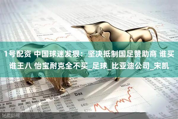 1号配资 中国球迷发狠：坚决抵制国足赞助商 谁买谁王八 怡宝耐克全不买_足球_比亚迪公司_宋凯