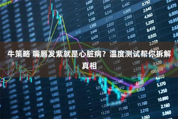 牛策略 嘴唇发紫就是心脏病？温度测试帮你拆解真相
