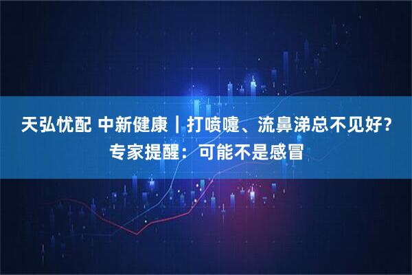 天弘忧配 中新健康｜打喷嚏、流鼻涕总不见好？专家提醒：可能不是感冒