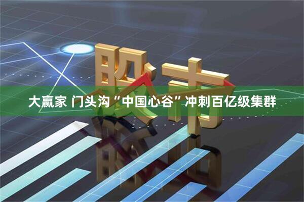 大赢家 门头沟“中国心谷”冲刺百亿级集群